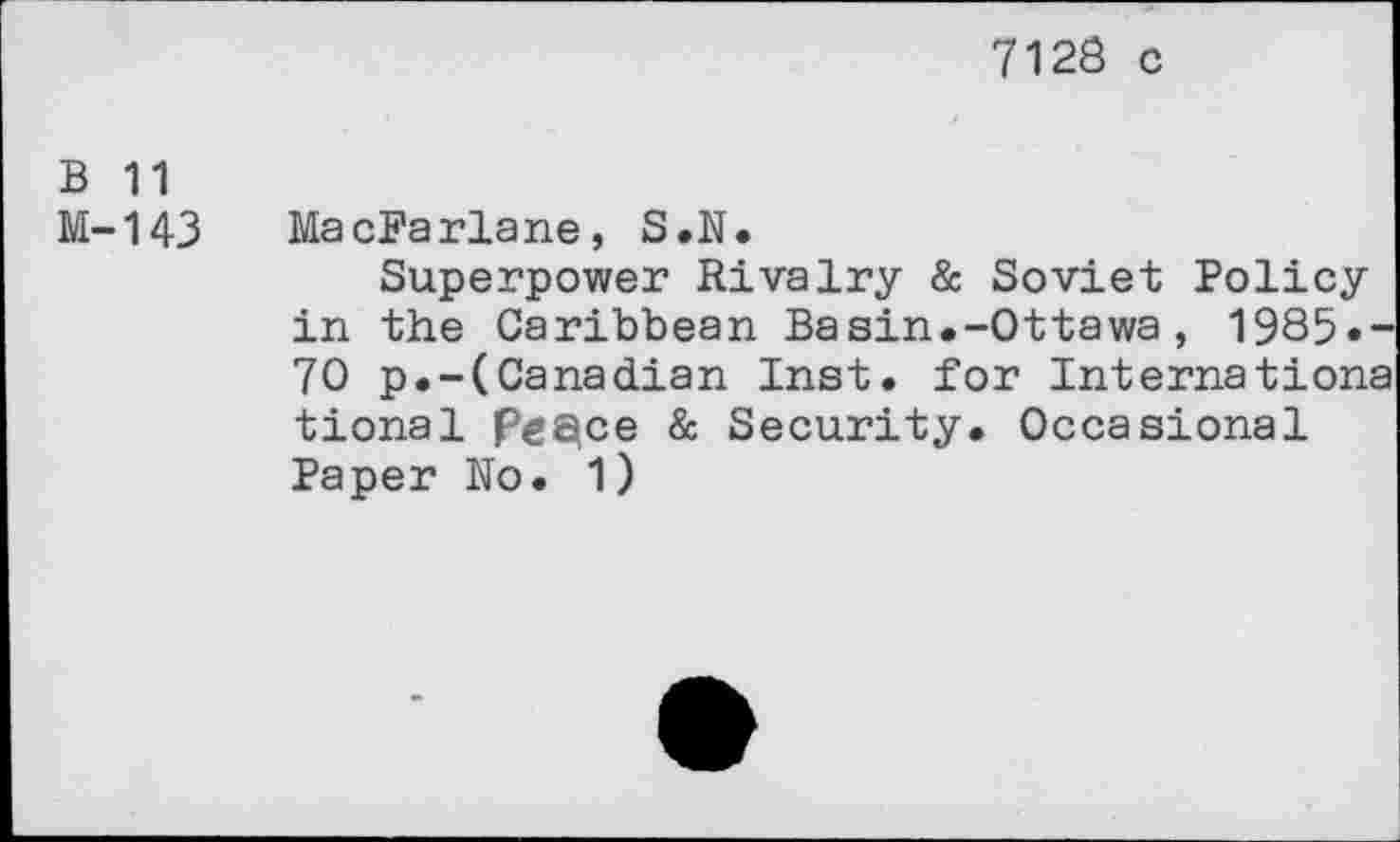 ﻿7128 c
B 11
M-143 MacFarlane, S.N.
Superpower Rivalry & Soviet Policy in the Caribbean Basin.-Ottawa, 1985.-70 p.-(Canadian Inst, for Internationa tional peace & Security. Occasional Paper No. 1)